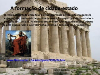 A formação de cidade-estado O relevo acidentado dificultava o estabelecimento de contactos frequentes entre regiões, tendo sido determinante para a formação de cidades-estado, a partir do séc.  VIII a. C. As cidades-estado eram formadas pelo espaço urbano e pelo espaço rural á sua volta tinha governo e administração Próprios.  in, www.fflch.usp.br/.../pcastro/grecia/1975/04.htm 