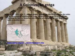 A Colonização grega  Entre os séc. VIII e VI a. C., muitos gregos emigraram devido a pobreza dos solos e ao crescimento populacional o que agravou falta de terras e alimentos. Partindo da Grécia, fundaram-se colónias nas margens do mar Negro e por tudo o mediterrâneo. in,  www.iejusa.org.br/.../ocidentemapas.php   