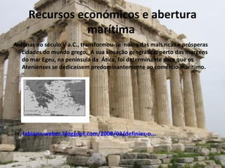 Recursos económicos e abertura marítima  Antenas no século V a.C., transformou-se  numa das mais ricas e prósperas cidades do mundo grego.  A sua situação geográfica, perto das margens do mar Egeu, na península da  Ática, foi determinante para que os Atenienses se dedicassem predominantemente ao comércio marítimo. in,  fabiane-weber.blogspot.com/2008/03/definies-o... 