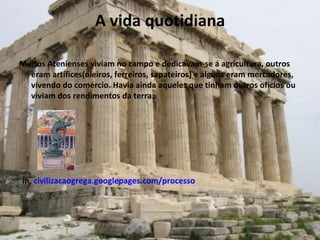 A vida quotidiana Muitos Atenienses viviam no campo e dedicavam-se á agricultura, outros eram artífices(oleiros, ferreiros, sapateiros) e alguns eram mercadores, vivendo do comércio. Havia ainda aqueles que tinham outros ofícios ou viviam dos rendimentos da terra. in,  civilizacaogrega.googlepages.com/processo 