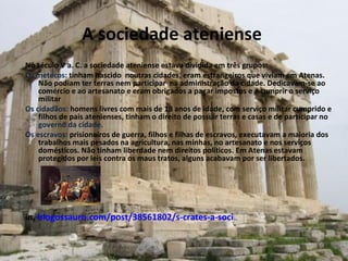 A sociedade ateniense  No século V a. C. a sociedade ateniense estava dividida em três grupos: Os metecos:  tinham nascido  noutras cidades, eram estrangeiros que viviam em Atenas. Não podiam ter terras nem participar  na administração da cidade. Dedicavam-se ao comércio e ao artesanato e eram obrigados a pagar impostos e a cumprir o serviço militar  Os cidadãos:  homens livres com mais de 18 anos de idade, com serviço militar cumprido e filhos de pais atenienses, tinham o direito de possuir terras e casas e de participar no  governo da cidade. Os escravos:  prisioneiros de guerra, filhos e filhas de escravos, executavam a maioria dos trabalhos mais pesados na agricultura, nas minhas, no artesanato e nos serviços domésticos. Não tinham liberdade nem direitos políticos. Em Atenas estavam protegidos por leis contra os maus tratos, alguns acabavam por ser libertados. in,  blogossauro.com/post/38561802/s-crates-a-soci ... 