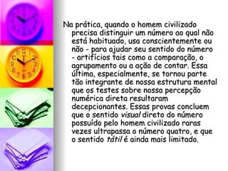 Na prática, quando o homem civilizado precisa distinguir um número ao qual não está habituado, usa conscientemente ou não - para ajudar seu sentido do número - artifícios tais como a comparação, o agrupamento ou a ação de contar. Essa última, especialmente, se tornou parte tão integrante de nossa estrutura mental que os testes sobre nossa percepção numérica direta resultaram decepcionantes. Essas provas concluem que o sentido  visual  direto do número possuído pelo homem civilizado raras vezes ultrapassa o número quatro, e que o sentido  tátil  é ainda mais limitado. 