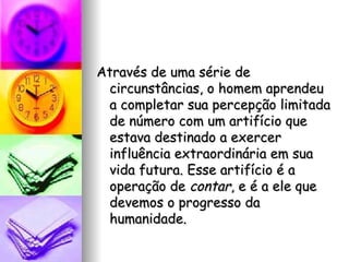 Através de uma série de circunstâncias, o homem aprendeu a completar sua percepção limitada de número com um artifício que estava destinado a exercer influência extraordinária em sua vida futura. Esse artifício é a operação de  contar , e é a ele que devemos o progresso da humanidade. 