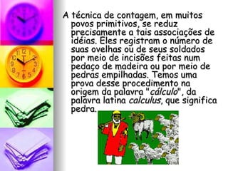 A técnica de contagem, em muitos povos primitivos, se reduz precisamente a tais associações de idéias. Eles registram o número de suas ovelhas ou de seus soldados por meio de incisões feitas num pedaço de madeira ou por meio de pedras empilhadas. Temos uma prova desse procedimento na origem da palavra " cálculo ", da palavra latina  calculus , que significa pedra. 