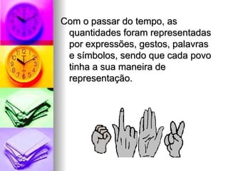 Com o passar do tempo, as quantidades foram representadas por expressões, gestos, palavras e símbolos, sendo que cada povo tinha a sua maneira de representação. 