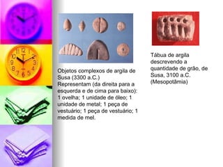 Objetos complexos de argila de Susa (3300 a.C.) Representam (da direita para a esquerda e de cima para baixo): 1 ovelha; 1 unidade de óleo; 1 unidade de metal; 1 peça de vestuário; 1 peça de vestuário; 1 medida de mel.  Tábua de argila descrevendo a quantidade de grão, de Susa, 3100 a.C. (Mesopotâmia)  