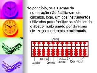 No princípio, os sistemas de numeração não facilitavam os cálculos, logo, um dos instrumentos utilizados para facilitar os cálculos foi o ábaco muito usado por diversas civilizações orientais e ocidentais.  