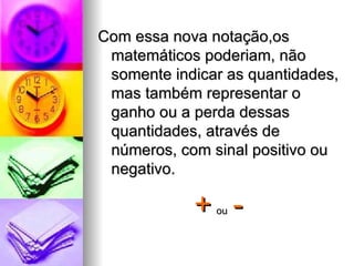 Com essa nova notação,os matemáticos poderiam, não somente indicar as quantidades, mas também representar o ganho ou a perda dessas quantidades, através de números, com sinal positivo ou negativo. +   ou   - 