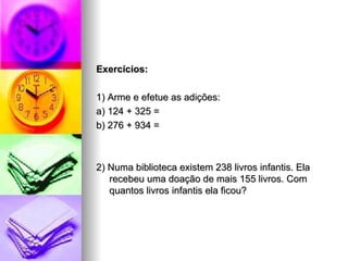Exercícios: 1) Arme e efetue as adições: a) 124 + 325 =  b) 276 + 934 =  2) Numa biblioteca existem 238 livros infantis. Ela recebeu uma doação de mais 155 livros. Com quantos livros infantis ela ficou? 