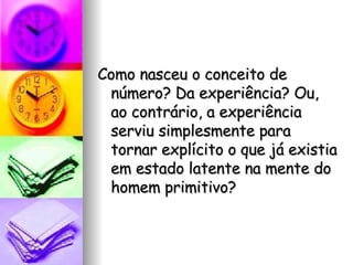 Como nasceu o conceito de número? Da experiência? Ou, ao contrário, a experiência serviu simplesmente para tornar explícito o que já existia em estado latente na mente do homem primitivo?  