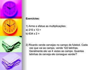 Exercícios: 1) Arme e efetue as multiplicações: a) 210 x 13 =  b) 634 x 2 =  2) Ricardo vende cervejas no campo de futebol. Cada vez que vai ao campo, vende 122 latinhas. Geralmente ele vai 4 vezes ao campo. Quantas latinhas de cerveja ele consegue vender? 