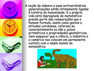 A noção de número e suas extraordinárias generalizações estão intimamente ligadas à história da humanidade. E a própria vida está impregnada de matemática: grande parte das comparações que o homem formula, assim como gestos e atitudes cotidianas, referem-se conscientemente ou não a juízos aritméticos e propriedades geométricas. Sem esquecer que a ciência, a indústria e o comércio nos colocam em permanente contato com o amplo mundo da matemática. 