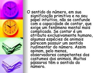 O sentido do número, em sua significação primitiva e no seu papel intuitivo, não se confunde com a capacidade de contar, que exige um fenômeno mental mais complicado. Se contar é um atributo exclusivamente humano, algumas espécies de animais parecem possuir um sentido rudimentar do número. Assim opinam, pelo menos, observadores competentes dos costumes dos animais. Muitos pássaros têm o sentido do número.  