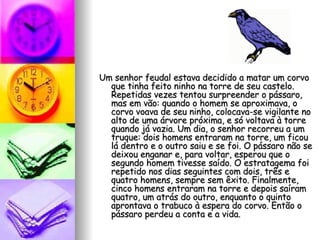 Um senhor feudal estava decidido a matar um corvo que tinha feito ninho na torre de seu castelo. Repetidas vezes tentou surpreender o pássaro, mas em vão: quando o homem se aproximava, o corvo voava de seu ninho, colocava-se vigilante no alto de uma árvore próxima, e só voltava à torre quando já vazia. Um dia, o senhor recorreu a um truque: dois homens entraram na torre, um ficou lá dentro e o outro saiu e se foi. O pássaro não se deixou enganar e, para voltar, esperou que o segundo homem tivesse saído. O estratagema foi repetido nos dias seguintes com dois, três e quatro homens, sempre sem êxito. Finalmente, cinco homens entraram na torre e depois saíram quatro, um atrás do outro, enquanto o quinto aprontava o trabuco à espera do corvo. Então o pássaro perdeu a conta e a vida. 