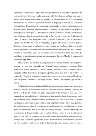 científicos e tecnológicos. Depois da Revolução Francesa, à ideologia do progresso foi
contraposto um esforço de reação, cuja expressão foi sobretudo política, mas que se
baseou numa leitura "reacionária" da história. Em meados do século XX, os fracassos
do marxismo e a revelação do mundo stalinista e do gulag, os horrores do fascismo e
principalmente do nazismo e dos campos de concentração, os mortos e as destruições da
Segunda Guerra Mundial, a bomba atômica – primeira encarnação histórica "objetiva"
de um possível apocalipse –, a descoberta de culturas diversas do ocidente conduziram a
uma crítica da idéia de progresso (recorde-se La crise du progrès, de Friedmann, de
1936). A crença num progresso linear, contínuo, irreversível, que se desenvolve
segundo um modelo em todas as sociedades, já quase não existe. A história que não
domina o futuro passa a defrontar-se com crenças que conhecem hoje um grande
revival: profecias, visões em geral catastróficas do fim do mundo ou, pelo contrário,
revoluções iluminadas, como as invocadas pelos milenarismos tanto nas seitas das
sociedades ocidentais quanto em certas sociedades do Terceiro Mundo. É o retomo da
escatologia. [pg. 015]
Mas a ciência da natureza e, em particular, a biologia mantêm uma' concepção
positiva, se bem que atenuada, do desenvolvimento enquanto progresso. Estas
perspectivas podem aplicar-se às ciências sociais e à história. Assim, a genética tende a
recuperar a idéia de evolução e progresso, porém, dando mais espaço ao evento e -às
catástrofes (Thom): a história tem todo o interesse em inserir na sua problemática a
idéia de gênese -'dinâmica – no lugar daquela, passiva, das origens, que Bloch já
criticava.
5) Na atual renovação da ciência histórica, que se acelera, quanto mais não seja ao
menos na difusão (o incremento essencial veio com a revista 'Annales', fundada por
Bloch e Febvre em 1929), um papel importante é desempenhado por uma nova
concepção do tempo histórico. A história seria feita segundo ritmos diferentes e a tarefa
do historiador seria, primordialmente, reconhecer tais ritmos. Em vez do estrato
superficial, o tempo rápido dos eventos, mais importante seria o nível mais profundo
das realidades que mudam devagar (geografia, cultura material, mentalidades: em linhas
gerais, as estruturas) – trata-se do nível das "longas durações" (Braudel). O diálogo dos
historiadores da longa duração com as outras ciências sociais e com as ciências da
natureza e da vida – a economia e a geografia ontem, a antropologia, a demografia e a
biologia hoje – conduziu alguns deles à idéia de uma história "quase imóvel" (Braudel,
Le Roy Ladurie). Colocou-se então a hipótese de uma história imóvel. Mas a
 