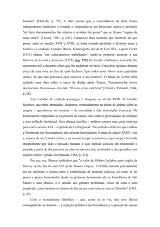 humano" [1941-42, p. 77]. A obra ensina que a concordância de duas fontes
independentes estabelece a verdade e, inspirando-se em Descartes, aplica o princípio
"de fazer decomposições tão inteiras e revisões tão gerais" que se ficasse "seguro de
nada omitir" [Tessier, 1961, p. 641]. Contam-se duas anedotas que mostram até que
ponto, entre os séculos XVII e XVIII, se tinha tornado profundo o divórcio entre a
história e a erudição. O padre Daniel, historiógrafo oficial de Luíz XIV, a quem Fueter
[1911] chama "um consciencioso trabalhador", tendo-se proposto escrever a sua
Histoire de la milice française (1721), [pg. 122] foi levado à biblioteca real onde lhe
mostraram mil e duzentas obras que lhe poderiam ser úteis. Consultou algumas durante
cerca de uma hora ao fim da qual declarou "que todos esses livros eram papeladas
inúteis, de que não precisava para escrever a sua história". O abade de Vertot tinha
acabado uma obra sobre o cerco de Rodes pelos Turcos. Trouxeram-lhe novos
documentos. Recusou-os, dizendo: "O meu cerco está feito" [Ehrard e Palmade, 1964,
p. 28].
Este trabalho de erudição prossegue e alarga-se ao século XVIII. O trabalho
histórico, que tinha abrandado, despertou, nomeadamente na altura do debate sobre as
origens – germânicas ou romanas – da sociedade e das instituições francesas. Os
historiadores empenham-se na procura de causas, mas aliam a preocupação de erudição
a essa reflexão intelectual. Esta aliança justifica – embora cometa uma certa injustiça
para com o século XVI – a opinião de Collingwood: "No sentido estrito em que Gibbon
e Mommsen são historiadores, não existem historiadores li antes do século XVIII", isto
é, autores de um "estudo crítico, e ao mesmo tempo, construtivo, cujo campo é formado
integralmente por todo o passado humano e cujo método consiste em reconstruir o
passado a partir de documentos escritos ou não-escritos, analisados e interpretados com
espírito crítico" [citado em Palmade, 1968, p. 432].
Por sua vez, Marrou sublinhou que "o valor de Gibbon [célebre autor inglês da
History of the Declin and Fall of the Roman Empire, 1776-88] consiste precisamente
em ter realizado a síntese entre a contribuição da erudição clássica, tal como se foi
pouco a pouco formulando, desde os primeros humanistas até os beneditinos de São
Mauro e seus êmulos, e o sentido dos grandes problemas, vistos de cima e com
amplitude, como poderia ter desenvolvido na sua convivência com os filósofos" [1961,
p. 27].
Com o racionalismo filosófico – que, como já se viu, não teve felizes
conseqüências na história –, a rejeição definitiva da Providência e a procura de causas
 