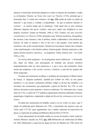naturais, os horizontes da história alargam-se a todos os aspectos da sociedade e a todas
as civilizações. Fénelon, no Projet d'un traité sur l'histoire (1714), pretende que o
historiador faça "o estudo dos costumes e do [pg. 123] estado de todos os corpos da
natureza" e que mostre a verdade, a originalidade – do que os pintores chamam os
costumes – ao mesmo tempo que as mudanças: "cada nação tem os seus costumes
diferentes daqueles dos povos vizinhos, cada povo muda com freqüência os seus
próprios costumes" [citado em Palmade, 1968, p. 432]. Voltaire, nas suas Nouvelles
considérations sur l'histoire (1744), pretendera uma "história econômica, demográfica,
das técnicas e dos costumes e não só política, militar e diplomática. Uma história dos
homens, de todos os homens e não só dos reis e dos grandes. Uma história das
estruturas e não só dos acontecimentos. História em movimento, história das evoluções
e das transformações e não história estática, história-quadro. História explicativa e não
apenas história narrativa, descritiva – ou dogmática. Enfim, história oral..." [Le Goff,
1978, p. 223].
Ao serviço deste programa – ou de programas menos ambiciosos – o historiador
põe, daqui em diante, uma preocupação de erudição que procura satisfazer
empreendimentos cada vez mais numerosos e, o que é novo, das instituições. Neste
século das academias, e das sociétés savantes, a história e o que lhe diz respeito não
foram esquecidos.
No plano das instituições escolherei a Académie des Inscriptions et Belles-Lettres
da França. A "pequena academia", fundada por Colbert em 1663, só tem quatro
membros e a sua missão é puramente utilitária: redigir as divisas das medalhas e as
inscrições dos monumentos que perpetuarão a glória do Rei-Sol. Em 1701 os seus
efetivos elevaram-se para quarenta e tornou-se autônoma. Foi rebatizada com o nome
atual em 1716, e a partir de 1717 publicou regularmente memórias dedicadas à história,
arqueologia e lingüística e empreende a edição do Recueil des ordonnances des rois de
France.
No plano dos instrumentos de trabalho, citarei a Art de vérifier les dates, cuja 1º
edição foi publicada pelos Mauristas em 1750, a constituição dos arquivos reais em
Turim entre 1717-20, cujos regulamentos são a melhor expressão da arquivística da
época e a impressão do catálogo da Biblioteca Real de Paris (1739-53).
Como representante da atividade erudita ao serviço da história, citarei Lodovico
Antonio Muratori, nascido em 1672, [pg. 124] bibliotecário da Ambrosiana de Milão
em 1694, bibliotecário e arquivista do duque de Este em Modena em 1700, morto em
 
