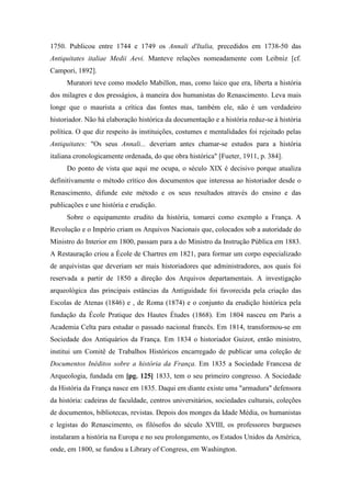 1750. Publicou entre 1744 e 1749 os Annali d'Italia, precedidos em 1738-50 das
Antiquitates italiae Medii Aevi. Manteve relações nomeadamente com Leibniz [cf.
Campori, 1892].
Muratori teve como modelo Mabillon, mas, como laico que era, liberta a história
dos milagres e dos presságios, à maneira dos humanistas do Renascimento. Leva mais
longe que o maurista a crítica das fontes mas, também ele, não é um verdadeiro
historiador. Não há elaboração histórica da documentação e a história reduz-se à história
política. O que diz respeito às instituições, costumes e mentalidades foi rejeitado pelas
Antiquitates: "Os seus Annali... deveriam antes chamar-se estudos para a história
italiana cronologicamente ordenada, do que obra histórica" [Fueter, 1911, p. 384].
Do ponto de vista que aqui me ocupa, o século XIX é decisivo porque atualiza
definitivamente o método crítico dos documentos que interessa ao historiador desde o
Renascimento, difunde este método e os seus resultados através do ensino e das
publicações e une história e erudição.
Sobre o equipamento erudito da história, tomarei como exemplo a França. A
Revolução e o Império criam os Arquivos Nacionais que, colocados sob a autoridade do
Ministro do Interior em 1800, passam para a do Ministro da Instrução Pública em 1883.
A Restauração criou a École de Chartres em 1821, para formar um corpo especializado
de arquivistas que deveriam ser mais historiadores que administradores, aos quais foi
reservada a partir de 1850 a direção dos Arquivos departamentais. A investigação
arqueológica das principais estâncias da Antiguidade foi favorecida pela criação das
Escolas de Atenas (1846) e , de Roma (1874) e o conjunto da erudição histórica pela
fundação da École Pratique des Hautes Études (1868). Em 1804 nasceu em Paris a
Academia Celta para estudar o passado nacional francês. Em 1814, transformou-se em
Sociedade dos Antiquários da França. Em 1834 o historiador Guizot, então ministro,
institui um Comitê de Trabalhos Históricos encarregado de publicar uma coleção de
Documentos Inéditos sobre a história da França. Em 1835 a Sociedade Francesa de
Arqueologia, fundada em [pg. 125] 1833, tem o seu primeiro congresso. A Sociedade
da História da França nasce em 1835. Daqui em diante existe uma "armadura" defensora
da história: cadeiras de faculdade, centros universitários, sociedades culturais, coleções
de documentos, bibliotecas, revistas. Depois dos monges da Idade Média, os humanistas
e legistas do Renascimento, os filósofos do século XVIII, os professores burgueses
instalaram a história na Europa e no seu prolongamento, os Estados Unidos da América,
onde, em 1800, se fundou a Library of Congress, em Washington.
 