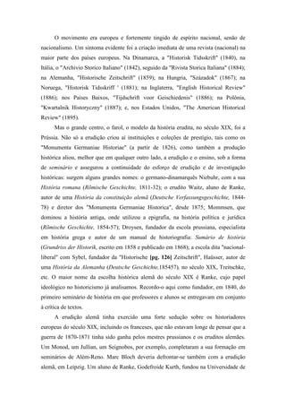 O movimento era europeu e fortemente tingido de espírito nacional, senão de
nacionalismo. Um sintoma evidente foi a criação imediata de uma revista (nacional) na
maior parte dos países europeus. Na Dinamarca, a "Historisk Tidsskrift" (1840), na
Itália, o "Archivio Storico Italiano" (1842), seguido da "Rivista Storica Italiana" (1884);
na Alemanha, "Historische Zeitschrift" (1859); na Hungria, "Századok" (1867); na
Noruega, "Historisk Tidsskriff ' (1881); na Inglaterra, "English Historical Review"
(1886); nos Países Baixos, "Tijdschrift voor Geischiedenis" (1886); na Polônia,
"Kwartalnik Historyczny" (1887); e, nos Estados Unidos, "The American Historical
Review" (1895).
Mas o grande centro, o farol, o modelo da história erudita, no século XIX, foi a
Prússia. Não só a erudição criou aí instituições e coleções de prestígio, tais como os
"Monumenta Germaniae Historiae" (a partir de 1826), como também a produção
histórica aliou, melhor que em qualquer outro lado, a erudição e o ensino, sob a forma
de seminário e assegurou a continuidade do esforço de erudição e de investigação
históricas: surgem alguns grandes nomes: o germano-dinamarquês Niebuhr, com a sua
História romana (Rõmische Geschichte, 1811-32); o erudito Waitz, aluno de Ranke,
autor de uma História da constituição alemã (Deutsche Verfassungsgeschichte, 1844-
78) e diretor dos "Monumenta Germaniae Historica", desde 1875; Mommsen, que
dominou a história antiga, onde utilizou a epigrafia, na história política e jurídica
(Rõmische Geschichte, 1854-57); Droysen, fundador da escola prussiana, especialista
em história grega e autor de um manual de historiografia: Sumário de história
(Grundriss der Historik, escrito em 1858 e publicado em 1868); a escola dita "nacional-
liberal" com Sybel, fundador da "Historische [pg. 126] Zeitschrift", Haüsser, autor de
uma História da Alemanha (Deutsche Geschichte,185457), no século XIX, Treitschke,
etc. O maior nome da escolha histórica alemã do século XIX é Ranke, cujo papel
ideológico no historicismo já analisamos. Recordo-o aqui como fundador, em 1840, do
primeiro seminário de história em que professores e alunos se entregavam em conjunto
à crítica de textos.
A erudição alemã tinha exercido uma forte sedução sobre os historiadores
europeus do século XIX, incluindo os franceses, que não estavam longe de pensar que a
guerra de 1870-1871 tinha sido ganha pelos mestres prussianos e os eruditos alemães.
Um Monod, um Jullian, um Seignobos, por exemplo, completaram a sua formação em
seminários de Além-Reno. Marc Bloch deveria defrontar-se também com a erudição
alemã, em Leipzig. Um aluno de Ranke, Godefroide Kurth, fundou na Universidade de
 