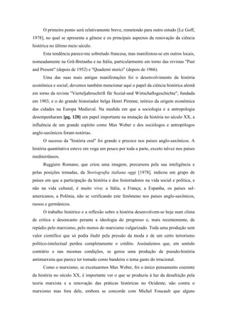 O primeiro ponto será relativamente breve, remetendo para outro estudo [Le Goff,
1978], no qual se apresenta a gênese e os principais aspectos da renovação da ciência
histórica no último meio século.
Esta tendência parece-me sobretudo francesa, mas manifestou-se em outros locais,
nomeadamente na Grã-Bretanha e na Itália, particularmente em torno das revistas "Past
and Present" (depois de 1952) e "Quaderni storici" (depois de 1966).
Uma das suas mais antigas manifestações foi o desenvolvimento da história
econômica e social; devemos também mencionar aqui o papel da ciência histórica alemã
em torno da revista "Vierteljahrsschrift für Sozial-und Wirtschaftsgeschichte", fundada
em 1903, e o do grande historiador belga Henri Pirenne, teórico da origem econômica
das cidades na Europa Medieval. Na medida em que a sociologia e a antropologia
desempenharam [pg. 128] um papel importante na mutação da história no século XX, a
influência de um grande espírito como Max Weber e dos sociólogos e antropólogos
anglo-saxônicos foram notórias.
O sucesso da "história oral" foi grande e precoce nos países anglo-saxônicos. A
história quantitativa esteve em voga um pouco por toda a parte, exceto talvez nos países
mediterrâneos.
Ruggiero Romano, que criou uma imagem, precursora pela sua inteligência e
pelas posições tomadas, da Storiografia italiana oggi [1978], indicou um grupo de
países em que a participação da história e dos historiadores na vida social e política, e
não na vida cultural, é muito viva: a Itália, a França; a Espanha, os países sul-
americanos, a Polônia, não se verificando este fenômeno nos países anglo-saxônicos,
russos e germânicos.
O trabalho histórico e a reflexão sobre a história desenvolvem-se hoje num clima
de crítica e desencanto perante a ideologia do progresso e, mais recentemente, de
repúdio pelo marxismo, pelo menos do marxismo vulgarizado. Toda uma produção sem
valor científico que só podia iludir pela pressão da moda e de um certo terrorismo
político-intelectual perdeu completamente o crédito. Assinalemos que, em sentido
contrário e nas mesmas condições, se gerou uma produção de pseudo-história
antimarxista que parece ter tomado como bandeira o tema gasto do irracional.
Como o marxismo, se excetuarmos Max Weber, foi o único pensamento coerente
da história no século XX, é importante ver o que se produziu à luz da desafeição pela
teoria marxista e a renovação das práticas históricas no Ocidente, não contra o
marxismo mas fora dele, embora se concorde com Michel Foucault que alguns
 