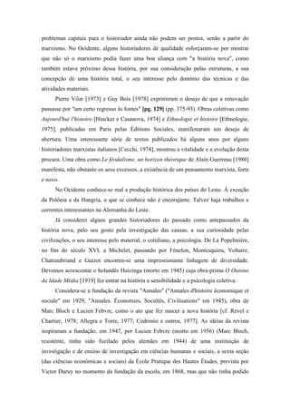 problemas capitais para o historiador ainda não podem ser postos, senão a partir do
marxismo. No Ocidente, alguns historiadores de qualidade esforçaram-se por mostrar
que não só o marxismo podia fazer uma boa aliança com "a história nova", como
também estava próximo dessa história, por sua consideração pelas estruturas, a sua
concepção de uma história total, o seu interesse pelo domínio das técnicas e das
atividades materiais.
Pierre Vilar [1973] e Guy Bois [1978] exprimiram o desejo de que a renovação
passasse por "um certo regresso às fontes" [pg. 129] (pp. 375-93). Obras coletivas como
Aujourd'hui l'histoire [Hincker e Casanova, 1974] e Ethnologie et histoire [Ethnologie,
1975], publicadas em Paris pelas Éditions Sociales, manifestaram um desejo de
abertura. Uma interessante série de textos publicados há alguns anos por alguns
historiadores marxistas italianos [Cecchi, 1974], mostrou a vitalidade e a evolução desta
procura. Uma obra como Le féodalisme, un horizon théorique de Alain Guerreau [1980]
manifesta, não obstante os seus excessos, a existência de um pensamento marxista, forte
e novo.
No Ocidente conhece-se mal a produção histórica dos países do Leste. À exceção
da Polônia e da Hungria, o que se conhece não é encorajante. Talvez haja trabalhos e
correntes interessantes na Alemanha do Leste.
Já considerei alguns grandes historiadores do passado como antepassados da
história nova, pelo seu gosto pela investigação das causas, a sua curiosidade pelas
civilizações, o seu interesse pelo material, o cotidiano, a psicologia. De La Popelinière,
no fim do século XVI, a Michelet, passando por Fénelon, Montesquieu, Voltaire,
Chateaubriand e Guizot encontra-se uma impressionante linhagem de diversidade.
Devemos acrescentar o holandês Huizinga (morto em 1945) cuja obra-prima O Outono
da Idade Média [1919] fez entrar na história a sensibilidade e a psicologia coletiva.
Considera-se a fundação da revista "Annales" ("Annales d'histoire économique et
sociale" em 1929, "Annales. Économies, Sociétés, Civilisations" em 1945), obra de
Marc Bloch e Lucien Febvre, como o ato que fez nascer a nova história [cf. Revel e
Chartier, 1978; Allegra e Torre, 1977; Cedronio e outros, 1977]. As idéias da revista
inspiraram a fundação, em 1947, por Lucien Febvre (morto em 1956) (Marc Bloch,
resistente, tinha sido fuzilado pelos alemães em 1944) de uma instituição de
investigação e de ensino de investigação em ciências humanas e sociais, a sexta seção
(das ciências econômicas e sociais) da École Pratique des Hautes Études, prevista por
Victor Duruy no momento da fundação da escola, em 1868, mas que não tinha podido
 