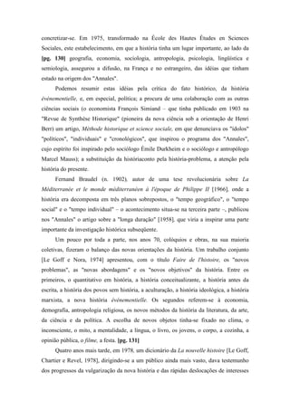 concretizar-se. Em 1975, transformado na École des Hautes Études en Sciences
Sociales, este estabelecimento, em que a história tinha um lugar importante, ao lado da
[pg. 130] geografia, economia, sociologia, antropologia, psicologia, lingüística e
semiologia, assegurou a difusão, na França e no estrangeiro, das idéias que tinham
estado na origem dos "Annales".
Podemos resumir estas idéias pela crítica do fato histórico, da história
événementielle, e, em especial, política; a procura de uma colaboração com as outras
ciências sociais (o economista François Simiand – que tinha publicado em 1903 na
"Revue de Synthèse Historique" (pioneira da nova ciência sob a orientação de Henri
Berr) um artigo, Méthode historique et science sociale, em que denunciava os "ídolos"
"políticos", "individuais" e "cronológicos", que inspirou o programa dos "Annales",
cujo espírito foi inspirado pelo sociólogo Émile Durkheim e o sociólogo e antropólogo
Marcel Mauss); a substituição da históriaconto pela história-problema, a atenção pela
história do presente.
Fernand Braudel (n. 1902), autor de uma tese revolucionária sobre La
Méditerranée et le monde méditerranéen à l'époque de Philippe II [1966], onde a
história era decomposta em três planos sobrepostos, o "tempo geográfico", o "tempo
social" e o "tempo individual" – o acontecimento situa-se na terceira parte –, publicou
nos "Annales" o artigo sobre a "longa duração" [1958], que viria a inspirar uma parte
importante da investigação histórica subseqüente.
Um pouco por toda a parte, nos anos 70, colóquios e obras, na sua maioria
coletivas, fizeram o balanço das novas orientações da história. Um trabalho conjunto
[Le Goff e Nora, 1974] apresentou, com o título Faire de l'histoire, os "novos
problemas", as "novas abordagens" e os "novos objetivos" da história. Entre os
primeiros, o quantitativo em história, a história conceitualizante, a história antes da
escrita, a história dos povos sem história, a aculturação, a história ideológica, a história
marxista, a nova história événementielle. Os segundos referem-se à economia,
demografia, antropologia religiosa, os novos métodos da história da literatura, da arte,
da ciência e da política. A escolha de novos objetos tinha-se fixado no clima, o
inconsciente, o mito, a mentalidade, a língua, o livro, os jovens, o corpo, a cozinha, a
opinião pública, o filme, a festa. [pg. 131]
Quatro anos mais tarde, em 1978, um dicionário da La nouvelle histoire [Le Goff,
Chartier e Revel, 1978], dirigindo-se a um público ainda mais vasto, dava testemunho
dos progressos da vulgarização da nova história e das rápidas deslocações de interesses
 