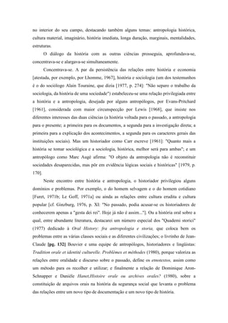 no interior do seu campo, destacando também alguns temas: antropologia histórica,
cultura material, imaginário, história imediata, longa duração, marginais, mentalidades,
estruturas.
O diálogo da história com as outras ciências prosseguia, aprofundava-se,
concentrava-se e alargava-se simultaneamente.
Concentrava-se. A par da persistência das relações entre história e economia
[atestada, por exemplo, por Lhomme, 1967], história e sociologia (um dos testemunhos
é o do sociólogo Alain Touraine, que dizia [1977, p. 274]: "Não separo o trabalho da
sociologia, da história de uma sociedade") estabeleceu-se uma relação privilegiada entre
a história e a antropologia, desejada por alguns antropólogos, por Evans-Pritchard
[1961], considerada com maior circunspecção por Lewis [1968], que insiste nos
diferentes interesses das duas ciências (a história voltada para o passado, a antropologia
para o presente; a primeira para os documentos, a segunda para a investigação direta; a
primeira para a explicação dos acontecimentos, a segunda para os caracteres gerais das
instituições sociais). Mas um historiador como Carr escreve [1961]: "Quanto mais a
história se tomar sociológica e a sociologia, histórica, melhor será para ambas"; e um
antropólogo como Marc Augé afirma: "O objeto da antropologia não é reconstituir
sociedades desaparecidas, mas pôr em evidência lógicas sociais e históricas" [1979, p.
170].
Neste encontro entre história e antropologia, o historiador privilegiou alguns
domínios e problemas. Por exemplo, o do homem selvagem e o do homem cotidiano
[Furet, 1971b; Le Goff, 1971a] ou ainda as relações entre cultura erudita e cultura
popular [cf. Ginzburg, 1976, p. XI: "No passado, podia acusar-se os historiadores de
conhecerem apenas a "gesta dei rei". Hoje já não é assim..."]. Ou a história oral sobre a
qual, entre abundante literatura, destacarei um número especial dos "Quademi storici"
(1977) dedicado à Oral History: fra antropologia e storia, que coloca bem os
problemas entre as várias classes sociais e as diferentes civilizações; o livrinho de Jean-
Claude [pg. 132] Bouvier e uma equipe de antropólogos, historiadores e lingüistas:
Tradition orale et identité culturelle. Problèmes et méthodes (1980), porque valoriza as
relações entre oralidade e discurso sobre o passado, define os etnotextos, assim como
um método para os recolher e utilizar; e finalmente a relação de Dominique Aron-
Schnapper e Danièle Hanet,Histoire orale ou archives orales? (1980), sobre a
constituição de arquivos orais na história da segurança social que levanta o problema
das relações entre um novo tipo de documentação e um novo tipo de história.
 