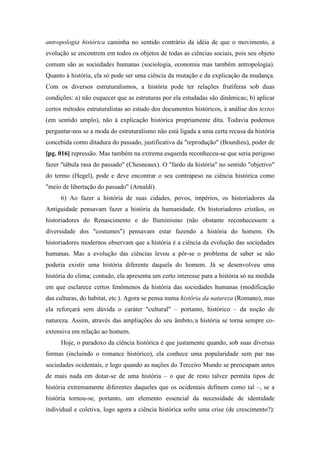 antropologia histórica caminha no sentido contrário da idéia de que o movimento, a
evolução se encontrem em todos os objetos de todas as ciências sociais, pois seu objeto
comum são as sociedades humanas (sociologia, economia mas também antropologia).
Quanto à história, ela só pode ser uma ciência da mutação e da explicação da mudança.
Com os diversos estruturalismos, a história pode ter relações frutíferas sob duas
condições: a) não esquecer que as estruturas por ela estudadas são dinâmicas; b) aplicar
certos métodos estruturalistas ao estudo dos documentos históricos, à análise dos textos
(em sentido amplo), não à explicação histórica propriamente dita. Todavia podemos
perguntar-nos se a moda do estruturalismo não está ligada a uma certa recusa da história
concebida como ditadura do passado, justificativa da "reprodução" (Bourdieu), poder de
[pg. 016] repressão. Mas também na extrema esquerda reconheceu-se que seria perigoso
fazer "tábula rasa do passado" (Chesneaux). O "fardo da história" no sentido "objetivo"
do termo (Hegel), pode e deve encontrar o seu contrapeso na ciência histórica como
"meio de libertação do passado" (Arnaldi).
6) Ao fazer a história de suas cidades, povos, impérios, os historiadores da
Antiguidade pensavam fazer a história da humanidade. Os historiadores cristãos, os
historiadores do Renascimento e do Iluminismo (não obstante reconhecessem a
diversidade dos "costumes") pensavam estar fazendo a história do homem. Os
historiadores modernos observam que a história é a ciência da evolução das sociedades
humanas. Mas a evolução das ciências levou a pôr-se o problema de saber se não
poderia existir uma história diferente daquela do homem. Já se desenvolveu uma
história do clima; contudo, ela apresenta um certo interesse para a história só na medida
em que esclarece certos fenômenos da história das sociedades humanas (modificação
das culturas, do habitat, etc.). Agora se pensa numa história da natureza (Romano), mas
ela reforçará sem dúvida o caráter "cultural" – portanto, histórico – da noção de
natureza. Assim, através das ampliações do seu âmbito,,
a história se torna sempre co-
extensiva em relação ao homem.
Hoje, o paradoxo da ciência histórica é que justamente quando, sob suas diversas
formas (incluindo o romance histórico), ela conhece uma popularidade sem par nas
sociedades ocidentais, e logo quando as nações do Terceiro Mundo se preocupam antes
de mais nada em dotar-se de uma história – o que de resto talvez permita tipos de
história extremamente diferentes daqueles que os ocidentais definem como tal –, se a
história tornou-se, portanto, um elemento essencial da necessidade de identidade
individual e coletiva, logo agora a ciência histórica sofre uma crise (de crescimento?):
 