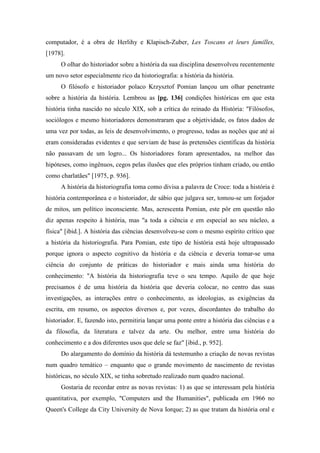 computador, é a obra de Herlihy e Klapisch-Zuber, Les Toscans et leurs familles,
[1978].
O olhar do historiador sobre a história da sua disciplina desenvolveu recentemente
um novo setor especialmente rico da historiografia: a história da história.
O filósofo e historiador polaco Krzysztof Pomian lançou um olhar penetrante
sobre a história da história. Lembrou as [pg. 136] condições históricas em que esta
história tinha nascido no século XIX, sob a crítica do reinado da História: "Filósofos,
sociólogos e mesmo historiadores demonstraram que a objetividade, os fatos dados de
uma vez por todas, as leis de desenvolvimento, o progresso, todas as noções que até aí
eram consideradas evidentes e que serviam de base às pretensões científicas da história
não passavam de um logro... Os historiadores foram apresentados, na melhor das
hipóteses, como ingênuos, cegos pelas ilusões que eles próprios tinham criado, ou então
como charlatães" [1975, p. 936].
A história da historiografia toma como divisa a palavra de Croce: toda a história é
história contemporânea e o historiador, de sábio que julgava ser, tomou-se um forjador
de mitos, um político inconsciente. Mas, acrescenta Pomian, este pôr em questão não
diz apenas respeito à história, mas "a toda a ciência e em especial ao seu núcleo, a
física" [ibid.]. A história das ciências desenvolveu-se com o mesmo espírito crítico que
a história da historiografia. Para Pomian, este tipo de história está hoje ultrapassado
porque ignora o aspecto cognitivo da história e da ciência e deveria tomar-se uma
ciência do conjunto de práticas do historiador e mais ainda uma história do
conhecimento: "A história da historiografia teve o seu tempo. Aquilo de que hoje
precisamos é de uma história da história que deveria colocar, no centro das suas
investigações, as interações entre o conhecimento, as ideologias, as exigências da
escrita, em resumo, os aspectos diversos e, por vezes, discordantes do trabalho do
historiador. E, fazendo isto, permitiria lançar uma ponte entre a história das ciências e a
da filosofia, da literatura e talvez da arte. Ou melhor, entre uma história do
conhecimento e a dos diferentes usos que dele se faz" [ibid., p. 952].
Do alargamento do domínio da história dá testemunho a criação de novas revistas
num quadro temático – enquanto que o grande movimento de nascimento de revistas
históricas, no século XIX, se tinha sobretudo realizado num quadro nacional.
Gostaria de recordar entre as novas revistas: 1) as que se interessam pela história
quantitativa, por exemplo, "Computers and the Humanities", publicada em 1966 no
Queen's College da City University de Nova Iorque; 2) as que tratam da história oral e
 
