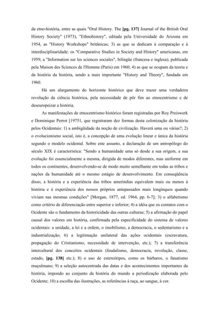 da etno-história, entre as quais "Oral History. The [pg. 137] Journal of the British Oral
History Society" (1973), "Ethnohistory", editada pela Universidade do Arizona em
1954, as "History Workshops" britânicas; 3) as que se dedicam à comparação e à
interdisciplinaridade: os "Comparative Studies in Society and History" americanas, em
1959; a "Information sur les sciences sociales", bilíngüe (francesa e inglesa), publicada
pela Maison des Sciences de l'Homme (Paris) em 1960; 4) as que se ocupam da teoria e
da história da história, sendo a mais importante "History and Theory", fundada em
1960.
Há um alargamento do horizonte histórico que deve trazer uma verdadeira
revolução da ciência histórica, pela necessidade de pôr fim ao etnocentrismo e de
deseuropeizar a história.
As manifestações de etnocentrismo histórico foram registradas por Roy Preiswerk
e Dominique Perrot [19751, que registraram dez formas desta colonização da história
pelos Ocidentais: 1) a ambigüidade da noção de civilização. Haverá uma ou várias?; 2)
o evolucionismo social, isto é, a concepção de uma evolução linear e única da história
segundo o modelo ocidental. Sobre este assunto, a declaração de um antropólogo do
século XIX é característica: "Sendo a humanidade uma só desde a sua origem, a sua
evolução foi essencialmente a mesma, dirigida de modos diferentes, mas uniforme em
todos os continentes, desenvolvendo-se de modo muito semelhante em todas as tribos e
nações da humanidade até o mesmo estágio de desenvolvimento. Em conseqüência
disso, a história e a experiência das tribos ameríndias equivalem mais ou menos à
história e à experiência dos nossos próprios antepassados mais longínquos quando
viviam nas mesmas condições" [Morgan, 1877, ed. 1964, pp. 6-7]; 3) o alfabetismo
como critério de diferenciação entre superior e inferior; 4) a idéia que os contatos com o
Ocidente são o fundamento da historicidade das outras culturas; 5) a afirmação do papel
causal dos valores em história, confirmada pela especificidade do sistema de valores
ocidentais: a unidade, a lei e a ordem, o imobilismo, a democracia, o sedentarismo e a
industrialização; 6) a legitimação unilateral das ações ocidentais (escravatura,
propagação do Cristianismo, necessidade de intervenção, etc.); 7) a transferência
intercultural dos conceitos ocidentais (feudalismo, democracia, revolução, classe,
estado, [pg. 138] etc.); 8) o uso de estereótipos, como os bárbaros, o fanatismo
muçulmano; 9) a seleção autocentrada das datas e dos acontecimentos importantes da
história, impondo ao conjunto da história do mundo a periodização elaborada pelo
Ocidente; 10) a escolha das ilustrações, as referências à raça, ao sangue, à cor.
 