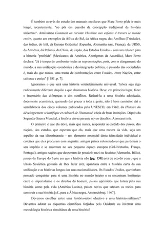 É também através do estudo dos manuais escolares que Marc Ferro pôde ir mais
longe, recentemente, "no pôr em questão da concepção tradicional da história
universal". Analisando Comment on raconte l'histoire aux enfants d travers le monde
entier, quanto aos exemplos da África do Sul, da África negra, das Antilhas (Trindade),
das índias, do Islã, da Europa Ocidental (Espanha, Alemanha nazi, França), da URSS,
da Armênia, da Polônia, da China, do Japão, dos Estados Unidos – com um relance para
a história "proibida" (Mexicanos da América, Aborígenes da Austrália), Marc Ferro
declara: "Já é tempo de confrontar todas as representações, pois, com o alargamento do
mundo, a sua unificação econômica e desintegração política, o passado das sociedades
é, mais do que nunca, uma trama de confrontações entre Estados, entre Nações, entre
culturas e etnias" [1981, p. 7].
Ignoramos o que será uma história verdadeiramente universal. Talvez seja algo
radicalmente diferente daquilo a que chamamos história. Deve, em primeiro lugar, fazer
o inventário das diferenças e dos conflitos. Reduzi-la a uma história adocicada,
docemente ecumênica, querendo dar prazer a toda a gente, não é bom caminho: daí a
semifalência dos cinco volumes publicados pela UNESCO, em 1969, da Histoire du
développement scientifique et culturel de l'humanité, cheia de boas intenções. Depois da
Segunda Guerra Mundial, a história viu-se perante novos desafios. Apontarei três.
O primeiro é que ela deve, mais que nunca, responder ao pedido dos povos, das
nações, dos estados, que esperam que ela, mais que uma mestra da vida, seja um
espelho da sua idiossincrasia – um elemento essencial desta identidade individual e
coletiva que eles procuram com angústia: antigos países colonizadores que perderam o
seu império e se encerram no seu pequeno espaço europeu (Grã-Bretanha, França,
Portugal), antigas nações que despertam do pesadelo nazi ou fascista (Alemanha, Itália),
países da Europa do Leste em que a história não [pg. 139] está de acordo com o que a
União Soviética gostaria de lhes fazer crer, apanhada entre a história curta da sua
unificação e as histórias longas das suas nacionalidades. Os Estados Unidos, que tinham
pensado conquistar para si uma história no mundo inteiro e se encontram hesitantes
entre o imperialismo e os direitos do homem, países oprimidos que lutam pela sua
história como pela vida (América Latina), países novos que tateiam os meios para
construir a sua história [cf., para a África negra, Assorodobraj, 1967].
Devemos escolher entre uma história-saber objetivo e uma história-militante?
Devemos adotar os esquemas científicos forjados pelo Ocidente ou inventar uma
metodologia histórica simultânea de uma história?
 