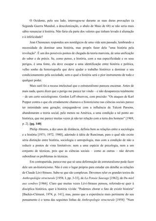 O Ocidente, pelo seu lado, interrogou-se durante as suas duras provações (a
Segunda Guerra Mundial, a descolonização, o abalo de Maio de 68) se não seria mais
sábio renunciar à história. Não faria ela parte dos valores que tinham levado à alienação
e à infelicidade?
Jean Chesneaux respondeu aos nostálgicos de uma vida sem passado, lembrando a
necessidade de dominar uma história, mas propôs fazer dela "uma história pela
revolução". É um dos possíveis pontos de chegada da teoria marxista, de uma unificação
do saber e da práxis. Se, como penso, a história, com a sua especificidade e os seus
perigos, é uma fonte, ela deve escapar a uma identificação entre história e política,
velho sonho da historiografia que deve ajudar o trabalho histórico a dominar o seu
condicionamento pela sociedade, sem o qual a história será o pior instrumento de todo e
qualquer poder.
Mais sutil foi a recusa intelectual que o estruturalismo pareceu encarnar. Antes de
mais nada, quero dizer que o perigo me parece ter vindo – e não desapareceu totalmente
– de um certo sociologismo. Gordon Leff observou, com precisão: "Os ataques de Karl
Popper contra o que ele erradamente chamava o historicismo nas ciências sociais parece
ter intimidado uma geração; conjugando-se com a influência de Talcott Parsons,
abandonaram a teoria social, pelo menos na América, a uma condição a tal ponto an-
histórica, que me parece muitas vezes já não ter relação com a terra dos homens" [1969,
p. 2]. [pg. 140]
Philip Abrams, a dez anos de distância, definiu bem as relações entre a sociologia
e a história [1971; 1972; 1980], aderindo à idéia de Runciman, para o qual não existe
séria distinção entre história, sociologia e antropologia, mas com a condição de não a
reduzir a pontos de vista limitativos: nem a uma espécie de psicologia, nem a um
conjunto de técnicas, pois que as ciências sociais – como as outras – não devem
subordinar os problemas às técnicas.
Em contrapartida, parece-me que só uma deformação do estruturalismo pode fazer
dele um an-historicismo. Não é este o lugar próprio para estudar em detalhe as relações
de Claude Lévi-Strauss. Sabe-se que são complexas. Devemos reler os grandes textos da
Anthropologie structurale [1958, I, pp. 3-33], de La Pensée Sauvage [1962], de Du miel
aux cendres [1966]. Claro que muitas vezes Lévi-Strauss pensou, referindo-se quer à
disciplica histórica, quer à história vivida: "Podemos chorar o fato de existir história"
[Backès-Clément, 1974, p. 141]; mas, penso que a experiência mais pertinente do seu
pensamento é o tema das seguintes linhas da Anthropologie structurale [1958]: "Num
 