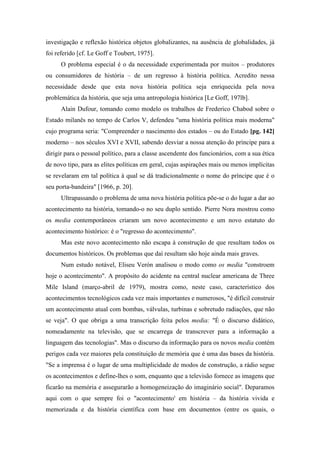 investigação e reflexão histórica objetos globalizantes, na ausência de globalidades, já
foi referido [cf. Le Goff e Toubert, 1975].
O problema especial é o da necessidade experimentada por muitos – produtores
ou consumidores de história – de um regresso à história política. Acredito nessa
necessidade desde que esta nova história política seja enriquecida pela nova
problemática da história, que seja uma antropologia histórica [Le Goff, 197lb].
Alain Dufour, tomando como modelo os trabalhos de Frederico Chabod sobre o
Estado milanês no tempo de Carlos V, defendeu "uma história política mais moderna"
cujo programa seria: "Compreender o nascimento dos estados – ou do Estado [pg. 142]
moderno – nos séculos XVI e XVII, sabendo desviar a nossa atenção do príncipe para a
dirigir para o pessoal político, para a classe ascendente dos funcionários, com a sua ética
de novo tipo, para as elites políticas em geral, cujas aspirações mais ou menos implícitas
se revelaram em tal política à qual se dá tradicionalmente o nome do príncipe que é o
seu porta-bandeira" [1966, p. 20].
Ultrapassando o problema de uma nova história política põe-se o do lugar a dar ao
acontecimento na história, tomando-o no seu duplo sentido. Pierre Nora mostrou como
os media contemporâneos criaram um novo acontecimento e um novo estatuto do
acontecimento histórico: é o "regresso do acontecimento".
Mas este novo acontecimento não escapa à construção de que resultam todos os
documentos históricos. Os problemas que daí resultam são hoje ainda mais graves.
Num estudo notável, Eliseu Verón analisou o modo como os media "constroem
hoje o acontecimento". A propósito do acidente na central nuclear americana de Three
Mile Island (março-abril de 1979), mostra como, neste caso, característico dos
acontecimentos tecnológicos cada vez mais importantes e numerosos, "é difícil construir
um acontecimento atual com bombas, válvulas, turbinas e sobretudo radiações, que não
se veja". O que obriga a uma transcrição feita pelos media: "É o discurso didático,
nomeadamente na televisão, que se encarrega de transcrever para a informação a
linguagem das tecnologias". Mas o discurso da informação para os novos media contém
perigos cada vez maiores pela constituição de memória que é uma das bases da história.
"Se a imprensa é o lugar de uma multiplicidade de modos de construção, a rádio segue
os acontecimentos e define-lhes o som, enquanto que a televisão fornece as imagens que
ficarão na memória e assegurarão a homogeneização do imaginário social". Deparamos
aqui com o que sempre foi o "acontecimento' em história – da história vivida e
memorizada e da história científica com base em documentos (entre os quais, o
 