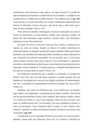 acontecimento como documento ocupa, repito-o, um lugar essencial). É o produto de
uma construção que compromete o sentido histórico das sociedades e a validade de uma
verdade histórica e fundamento do trabalho histórico: "Na medida em que as [pg. 143]
nossas decisões e as nossas lutas diárias são, no que é fundamental, determinadas pelo
discurso da informação, torna-se claro que o que está em jogo é, nada menos, que o
futuro da nossa sociedade" [1981, p. 1701.
Neste contexto de desafios e interrogações, revelou-se recentemente uma crise no
mundo dos historiadores, da qual podemos escolher como expressão exemplar um
debate entre dois historiadores anglo-saxônicos, Lawrence Stone e Eric Hobsbawm,
publicado na revista "Past and Present".
No ensaio The Revival of Narrative, Lawrence Stone verifica a existência de um
regresso ao conto em história, baseado na falência do modelo determinista de
explicação histórica, na decepção causada pelos magros resultados obtidos pela história
quantitativa, nas desilusões provocadas pela análise estrutural, no caráter tradicional, ou
seja, "reacionário" da noção de "mentalidade". Na sua conclusão, que é o vértice desta
análise ambígua, Lawrence Stone parece reduzir os "novos historiadores" a operadores
dos deslizes e das deslocações da história que, de uma história de tipo determinista teria
regressado a história tradicional: "A história narrativa e a biografia individual parecem
dar sinais de ressuscitar dentre os mortos" [1979, p. 23].
Eric Hobsbawm respondeu-lhe que os métodos, as orientações e os produtos da
história "nova" não eram, de modo algum, renúncias às grandes questões nem um
abandono da investigação das causas por uma ligação ao princípio de indeterminação,
mas sim a "continuação de empreendimentos históricos do passado, por outros meios"
[1980, p. 8].
Sublinhou, com razão, Eric Hobsbawm que a nova história tem, em primeiro
lugar, objetivos de alargamento e aprofundamento da história científica. Sem dúvida
que ela encontrou problemas, limites e talvez impasses. Mas continua a alargar o campo
e os métodos da história e, o que é mais importante, Stone não teve em conta o que
podia ser verdadeiramente novo, "revolucionário", nas novas orientações da história: a
crítica do documento, o novo tratamento dado ao tempo, as novas relações entre
material e "espiritual", as análises do fenômeno do poder sob todas as suas formas e não
só do político. [pg. 144]
Considerando as novas orientações da história como modos em vias de extinção e
abandono, mesmo pelos seus defensores, Stone não só se manteve à superfície do
 