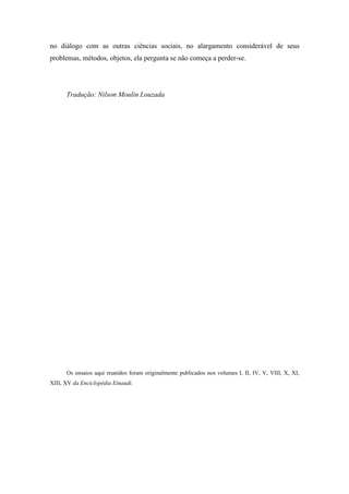 no diálogo com as outras ciências sociais, no alargamento considerável de seus
problemas, métodos, objetos, ela pergunta se não começa a perder-se.
Tradução: Nilson Moulin Louzada
Os ensaios aqui reunidos foram originalmente publicados nos volumes I, II, IV, V, VIII, X, XI,
XIII, XV da Enciclopédia Einaudi.
 