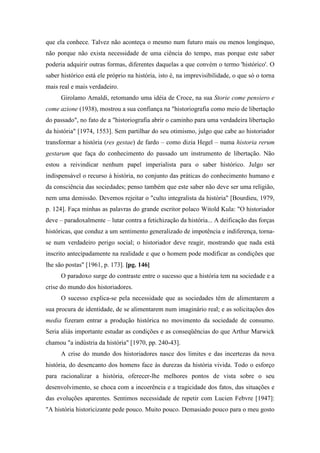 que ela conhece. Talvez não aconteça o mesmo num futuro mais ou menos longínquo,
não porque não exista necessidade de uma ciência do tempo, mas porque este saber
poderia adquirir outras formas, diferentes daquelas a que convém o termo 'histórico'. O
saber histórico está ele próprio na história, isto é, na imprevisibilidade, o que só o torna
mais real e mais verdadeiro.
Girolamo Arnaldi, retomando uma idéia de Croce, na sua Storie come pensiero e
come azione (1938), mostrou a sua confiança na "historiografia como meio de libertação
do passado", no fato de a "historiografia abrir o caminho para uma verdadeira libertação
da história" [1974, 1553]. Sem partilhar do seu otimismo, julgo que cabe ao historiador
transformar a história (res gestae) de fardo – como dizia Hegel – numa historia rerum
gestarum que faça do conhecimento do passado um instrumento de libertação. Não
estou a reivindicar nenhum papel imperialista para o saber histórico. Julgo ser
indispensável o recurso à história, no conjunto das práticas do conhecimento humano e
da consciência das sociedades; penso também que este saber não deve ser uma religião,
nem uma demissão. Devemos rejeitar o "culto integralista da história" [Bourdieu, 1979,
p. 124]. Faça minhas as palavras do grande escritor polaco Witold Kula: "O historiador
deve – paradoxalmente – lutar contra a fetichização da história... A deificação das forças
históricas, que conduz a um sentimento generalizado de impotência e indiferença, torna-
se num verdadeiro perigo social; o historiador deve reagir, mostrando que nada está
inscrito antecipadamente na realidade e que o homem pode modificar as condições que
lhe são postas" [1961, p. 173]. [pg. 146]
O paradoxo surge do contraste entre o sucesso que a história tem na sociedade e a
crise do mundo dos historiadores.
O sucesso explica-se pela necessidade que as sociedades têm de alimentarem a
sua procura de identidade, de se alimentarem num imaginário real; e as solicitações dos
media fizeram entrar a produção histórica no movimento da sociedade de consumo.
Seria aliás importante estudar as condições e as conseqüências do que Arthur Marwick
chamou "a indústria da história" [1970, pp. 240-43].
A crise do mundo dos historiadores nasce dos limites e das incertezas da nova
história, do desencanto dos homens face às durezas da história vivida. Todo o esforço
para racionalizar a história, oferecer-lhe melhores pontos de vista sobre o seu
desenvolvimento, se choca com a incoerência e a tragicidade dos fatos, das situações e
das evoluções aparentes. Sentimos necessidade de repetir com Lucien Febvre [1947]:
"A história historicizante pede pouco. Muito pouco. Demasiado pouco para o meu gosto
 