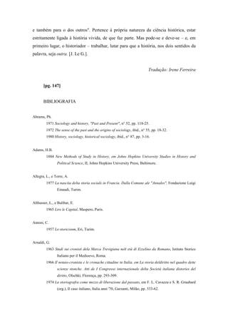 e também para o dos outros". Pertence à própria natureza da ciência histórica, estar
estritamente ligada à história vivida, de que faz parte. Mas pode-se e deve-se – e, em
primeiro lugar, o historiador – trabalhar, lutar para que a história, nos dois sentidos da
palavra, seja outra. [J. Le G.].
Tradução: Irene Ferreira
[pg. 147]
BIBLIOGRAFIA
Abrams, Ph.
1971 Sociology and history, "Past and Present", n° 52, pp. 118-25.
1972 The sense of the past and the origins of sociology, ibid., n° 55, pp. 18-32.
1980 History, sociology, historical sociology, ibid., n° 87, pp. 3-16.
Adams, H.B.
1884 New Methods of Study in History, em Johns Hopkins University Studies in History and
Political Science, II, Johns Hopkins University Press, Baltimore.
Allegra, L., e Torre, A.
1977 La nascita delta storia sociale in Francia. Dalla Comune ale "Annales", Fondazione Luigi
Einaudi, Turim.
Althusser, L., e Balibar, E.
1965 Lire le Capital, Maspero, Paris.
Antoni, C.
1957 Lo storicisnm, Eri, Turim.
Arnaldi, G.
1963 Studi sui cronisti dela Marca Trevigiana nelt età di Ezzelino da Romano, Istituto Storico
Italiano per il Medioevo, Roma.
1966 Il notaio-cronista e le cronache cittadine in Italia, em La storia deldiritto nel quadro dette
scienze stonche. Atti de I Congresso internazionale delta Società italiana distories del
diritto, Olschki, Florença, pp. 293-309.
1974 La storiografra come mezzo di liberazione dal passato, em F. L. Cavazza e S. R. Graubard
(org.), Il caso italiano, Italia anni '70, Garzanti, Milão, pp. 533-62.
 