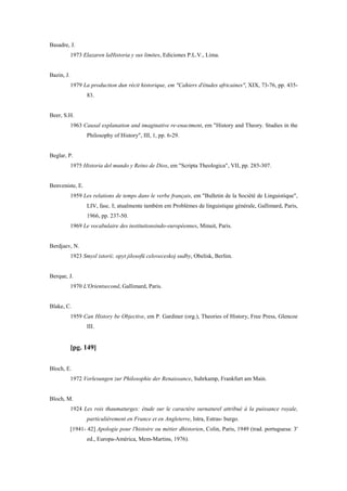 Basadre, J.
1973 Elazaren laHistoria y sus limites, Ediciones P.L.V., Lima.
Bazin, J.
1979 La production dun récit historique, em "Cahiers d'études africaines", XIX, 73-76, pp. 435-
83.
Beer, S.H.
1963 Causal explanation and imaginative re-enactment, em "History and Theory. Studies in the
Philosophy of History", III, 1, pp. 6-29.
Beglar, P.
1975 Historia del mundo y Reino de Dios, em "Scripta Theologica", VII, pp. 285-307.
Benveniste, E.
1959 Les relations de temps dans le verbe français, em "Bulletin de la Société de Linguistique",
LIV, fasc. I; atualmente também em Problèmes de linguistique générale, Gallimard, Paris,
1966, pp. 237-50.
1969 Le vocabulaire des institutionsindo-européennes, Minuit, Paris.
Berdjaev, N.
1923 Smysl istorii; opyt jilosofü celoveceskoj sudby, Obelisk, Berlim.
Berque, J.
1970 L'Orientsecond, Gallimard, Paris.
Blake, C.
1959 Can History be Objective, em P. Gardiner (org.), Theories of History, Free Press, Glencoe
III.
[pg. 149]
Bloch, E.
1972 Vorlesungen zur Philosophie der Renaissance, Suhrkamp, Frankfurt am Main.
Bloch, M.
1924 Les rois thaumaturges: étude sur le caractère surnaturel attribué à la puissance royale,
particulièrement en France et en Angleterre, Istra, Estras- burgo.
[1941- 42] Apologie pour l'histoire ou métier dhistorien, Colin, Paris, 1949 (trad. portuguesa: 3'
ed., Europa-América, Mem-Martins, 1976).
 