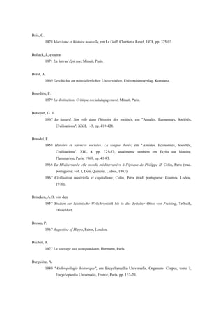 Bois, G.
1978 Marxisme et histoire nouvelle, em Le Goff, Chartier e Revel, 1978, pp. 375-93.
Bollack, J., e outras
1971 La lettred Epicure, Minuit, Paris.
Borst, A.
1969 Geschichte an mittelalterlichen Universitdten, Universitütsverslag, Konstanz.
Bourdieu, P.
1979 La distinction. Critique socialedujugement, Minuit, Paris.
Botsquet, G. H.
1967 Le hasard. Son rôle dans l'histoire des sociétés, em "Annales. Economies, Sociétés,
Civilisations", XXII, 1-3, pp. 419-428.
Braudel, F.
1958 Histoire et sciences sociales. La longue durée, em "Annales. Economies, Sociétés,
Civilisations", XIII, 4, pp. 725-53; atualmente também em Ecrits sur histoire,
Flammarion, Paris, 1969, pp. 41-83.
1966 La Méditerranée etle monde méditerranéen à l'époque de Philippe II, Colin, Paris (trad.
portuguesa: vol. I, Dom Quixote, Lisboa, 1983).
1967 Civilisation matérielle et capitalisme, Colin, Paris (trad. portuguesa: Cosmos, Lisboa,
1970).
Brincken, A.D. von den
1957 Studien sur lateinische Weltchronistik bis in das Zeitalter Ottos von Freising, Triltsch,
Düsseldorf.
Brown, P.
1967 Augustine of Hippo, Faber, London.
Bucher, B.
1977 La sauvage aux seinspendants, Hermann, Paris.
Burguière, A.
1980 "Anthropologie historique", em Encyclopaedia Universalis, Organum- Corpus, tomo I,
Encyclopaedia Universalis, France, Paris, pp. 157-70.
 