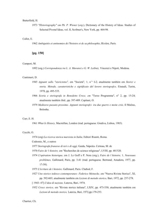 Butterfield, H.
1973 "Historiography" em Ph. P. Wiener (org.), Dictionary of the History of Ideas. Studies of
Selected Pivotal Ideas, vol. II, Scribner's, New York, pp. 464-98.
Callot, E.
1962 Ambiguités et antinomies de l'histoire et de sa philosophie, Rivière, Paris.
[pg. 150]
Campori, M.
1892 (org.) Corrispondenza ira L. A. Muratori e G. W. Leibniz, Vincenzi e Nipoti, Modena.
Cantimori, D.
1945 Appunti sullo "storicistno", em "Società", 1, n`° I-2; atualmente também em Storici e
storia. Metodo, caratteristiche e sigrüficaio del lavoro storiografco, Einaudi, Turim,
1978, pp. 495-535.
1966 Scoria e storiografa in Benedetto Croce, em "Terzo Programma", n" 2, pp. 15-24;
atualmente também ibid., pp. 397-409. Capitani, O.
1979 Medioevo passato prossimo. Appunti storiografci: ira due guerre e moite crisi, Il Mulino,
Bolonha.
Carr, E. H.
1961 What Is History, Macmillan, London (trad. portuguesa: Gradiva, Lisboa, 1983).
Cecchi, O.
1974 (org) La ricerca storica marxista in Italia, Editori Riuniti, Roma.
Cedronio, M., e outros
1977 Storiografa franeese di ieri e di oggi, Guida, Nápoles. Certeau, M. de
1970 Faire de 1 histoire, em "Recherches de science religieuse", LVIII, pp. 481520.
1974 L'opération historique, em J. Le Goff e P. Nora (org.), Faire de l histoire, 1, Nouveaux
problèmes, Gallimard, Paris, pp. 3-41 (trad. portuguesa: Bertrand, Amadora, 1977, pp.
17-58).
1975 L'écriture de t histoire, Gallimard, Paris. Chabod, F.
1927 Uno storico tedesco contemporaneo: Federico Meinecke, em "Nuova Rivista Storica", XI,
pp. 592-603; atualmente também em Lezioni di metodo storico, Bari, 1972, pp. 257-278.
[ 1943- 47] L'idea di nazione, Laterza, Bari, 1974.
1952 Croce storico, em "Rivista storica italiana", LXIV, pp. 473-530; atualmente também em
Lezioni di metodo storico, Laterza, Bari, 1972,pp.179-253.
Chartier, Ch.
 