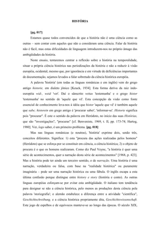 HISTÓRIA
[pg. 017]
Estamos quase todos convencidos de que a história não é uma ciência como as
outras – sem contar com aqueles que não a consideram uma ciência. Falar de história
não é fácil, mas estas dificuldades de linguagem introduzem-nos no próprio âmago das
ambigüidades da história.
Neste ensaio, tentaremos centrar a reflexão sobre a história na temporalidade,
situar a própria ciência histórica nas periodizações da história e não a reduzir à visão
européia, ocidental, mesmo que, por ignorância e em virtude de deficiências importantes
de documentação, sejamos levados a falar sobretudo da ciência histórica européia.
A palavra 'história' (em todas as línguas românicas e em inglês) vem do grego
antigo historie, em dialeto jônico [Keuck, 1934]. Esta forma deriva da raiz indo-
européia wid-, weid 'ver'. Daí o sânscrito vettas 'testemunha' e o grego histor
'testemunha' no sentido de 'aquele que vê'. Esta concepção da visão como fonte
essencial de conhecimento leva-nos à idéia que histor 'aquele que vê' é também aquele
que sabe; historein em grego antigo é 'procurar saber', 'informar-se'. Historie significa
pois "procurar". É este o sentido da palavra em Heródoto, no início das suas Histórias,
que são "investigações", "procuras" [cf. Benveniste, 1969, t. II, pp. 173-74; Hartog,
1980]. Ver, logo saber, é um primeiro problema. [pg. 018]
Mas nas línguas românicas (e noutras), 'história' exprime dois, senão três,
conceitos diferentes. Significa: 1) esta "procura das ações realizadas pelos homens"
(Heródoto) que se esforça por se constituir em ciência, a ciência histórica; 2) o objeto de
procura é o que os homens realizaram. Como diz Paul Veyne, "a história é quer uma
série de acontecimentos, quer a narração desta série de acontecimentos" [1968, p. 423].
Mas a história pode ter ainda um terceiro sentido, o de narração. Uma história é uma
narração, verdadeira ou falsa, com base na "realidade histórica" ou puramente
imaginária – pode ser uma narração histórica ou uma fábula. O inglês escapa a esta
última confusão porque distingue entre history e story (história e conto). As outras
línguas européias esforçam-se por evitar esta ambigüidade. O italiano tem tendência
para designar se não a ciência histórica, pelo menos as produções desta ciência pela
palavra 'storiografia'; o alemão estabelece a diferença entre a atividade "científica",
Geschichtschreibung, e a ciência histórica propriamente dita, Geschichtswissenschaft.
Este jogo de espelhos e de equívocos manteve-se ao longo das épocas. O século XIX,
 