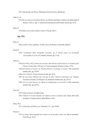 1961 Anthropology and History, Manchester University Press, Manchester.
Fabre, K. -G.
1978 The use of history in political debate, em "History and Theory. Studies in the Philosophy of
History", XVII, 4, supl. 17 (Historical Consciousness and Political Action), pp. 19-35.
Fabre, D.
1978 Mythe, em Le Goff, Chartier e Revel, 1978, pp. 430-37.
[pg. 153]
Falco, G.
1942 La Santa roman repubblica. Profila storico del Medioevo, Ricciardi, Nápoles.
Fasoli, G.
1970 I fondamenti della storiografia veneziana, em A. Pertusi (org.), La storiografia
venezianafino al secolo XVI, Olschki, Florenza, pp. 11-44.
Febvre, L.
[1933] De 1892 à 1933. Examen de conscience dune histoire et dun historien, em Combats pour
l'histoire, Colin, Paris, 1953, pp. 3-17 (trad. portuguesa: Presença, Lisboa, 1977).
1938 Leur histoire et la notre, em "Annales d'histoire économique et sociale", VIII; atualmente
também ibid., pp. 276-83.
[1941] Vivre l'histoire. Propos d'initiation, ibid., pp. 18-33.
1947 Sur une forme d'histoire qui n'est pas la nôtre: l'histoire historisante, em "Annales.
Economies, Sociétés, Civilisations", II; atualmente também ibid., pp. 114-18.
1949, Vers une autre histoire, em "Revue de métaphysiques et de morale", LVIII; atualmente
também ibid., pp. 419-38.
Ferro, M.
1977 Cinéma et histoire, Gonthier, Paris.
1981 Comment on raconte I'histoire aux enfants à travers le monde entier, Payot, Paris (trad.
portuguesa: Europa-América, Mem-Martins, 1983).
Finley, M. I.
1971 Archaeology and History, em "Daedalus", C, I , pp. 168-86.
Fossier, F.
1977 La charge dhistoriographe du seizième au dix-neuvième siècle, em "Revue historique",
CCLVIII, pp. 73-92.
 