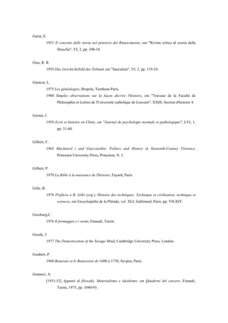 Garin, E.
1951 Il concetto dells storia nel pensiero del Rinascimento, em "Rivista critica di scoria della
filosofia", VI, 2, pp. 108-18.
Gies, R. R.
1955 Das Geschichtsbild des Tabnud, em "Saeculum", VI, 2, pp. 119-24.
Génicot, L.
1975 Les généalogies, Brepols, Turnhout-Paris.
1980 Simples observations sur la façon décrire l'histoire, em "Travaux de la Faculté de
Philosophie et Lettres de l'Université catholique de Louvain", XXIII, Section d'histoire 4.
Gernet, J.
1959 Ecrit et histoire en Chine, em "Journal de psychologie normale et pathologique", LVI, 1,
pp. 31-40.
Gilbert, F.
1965 Machiavel i and Guicciardini. Politics and History in Sixteenth-Century Florence,
Princeton University Press, Princeton, N. J.
Gilbert, P.
1979 La Bible à la naissance de l'histoire, Fayard, Paris.
Gille, B.
1978 Prefácio a B. Gille (erg.), Histoire des techniques. Technique et civilisation, technique et
sciences, em Encyclopédie de la Pléiade, vol. XLI, Gallimard, Paris, pp. VII-XIV.
Ginzburg,C.
1976 Il formaggio e i vermi, Einaudi, Turim.
Goody, J.
1977 The Domestication of the Savage Mind, Cambridge University Press, London.
Goubert, P.
1960 Beauvais et le Beauvoisis de 1600 à 1730, Sevpen, Paris.
Gramsci, A.
[1931-32] Appunti di filosofia. Materialismo e idealismo, em Quaderni del carcere, Einaudi,
Turim, 1975, pp. 1040-93.
 