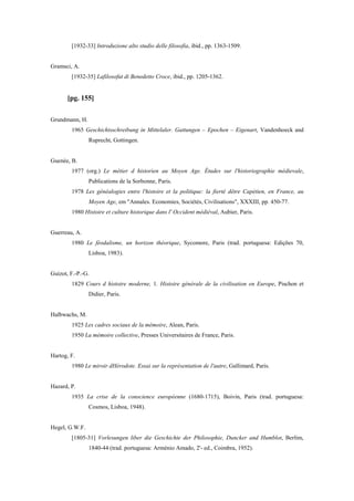 [1932-33] Introduzione alto studio delle filosofia, ibid., pp. 1363-1509.
Gramsci, A.
[1932-35] Lafilosofut di Benedetto Croce, ibid., pp. 1205-1362.
[pg. 155]
Grundmann, H.
1965 Geschichtsschreibung in Mittelaler. Gattungen – Epochen – Eigenart, Vandenhoeck and
Ruprecht, Gottingen.
Guenée, B.
1977 (org.) Le métier d historien au Moyen Age. Études sur l'historiographie médievale,
Publications de la Sorbonne, Paris.
1978 Les généalogies entre l'histoire et la politique: la fierté dêtre Capétien, en France, au
Moyen Age, em "Annales. Economies, Sociétés, Civilisations", XXXIII, pp. 450-77.
1980 Histoire et culture historique dans l' Occident médiéval, Aubier, Paris.
Guerreau, A.
1980 Le féodalisme, un horizon théorique, Sycomore, Paris (trad. portuguesa: Edições 70,
Lisboa, 1983).
Guizot, F.-P.-G.
1829 Cours d histoire moderne, 1. Histoire générale de la civilisation en Europe, Pischon et
Didier, Paris.
Halbwachs, M.
1925 Les cadres sociaux de la mémoire, Alean, Paris.
1950 La mémoire collective, Presses Universitaires de France, Paris.
Hartog, F.
1980 Le miroir dHérodote. Essai sur la représentation de l'autre, Gallimard, Paris.
Hazard, P.
1935 La crise de la conscience européenne (1680-1715), Boivin, Paris (trad. portuguesa:
Cosmos, Lisboa, 1948).
Hegel, G.W.F.
[1805-31] Vorlesungen liber die Geschichte der Philosophie, Duncker and Humblot, Berlim,
1840-44 (trad. portuguesa: Arménio Amado, 2'- ed., Coimbra, 1952).
 