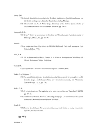 Iggers, G.G.
1971 Deutsche Geschichtswissenschaft, Eine Kritik der traditionelen Geschichtsauffassung von
Herder bis zur Gegenvart, Deutscher Taschenbuch Verlag, Munique.
1973 "Historicism", em Ph. P. Wiener (org.), Dictionary of the History ofldeas. Studies of
Selected Pivotal Ideas, vol. II, Scribner's, New York, pp. 456-64.
Immerwahr, H. R.
1960 "Ergon": history as a monument in Herodotus and Thucydides, em "American Journal of
Philology", LXXXI, 323, pp. 261-90.
Jacob, F.
1970 La logique du vivant. Une histoire de l'hérédité, Gallimard, Paris (trad. portuguesa: Dom
Quixote, Lisboa, 1971).
Jauss, H. R.
1955 Zeit un Erinnerung in Marcel Prousts "A la recherche du tempsperdu" EinBeitrag zur
Theorie des Romans, Winter, Heidelberg.
Joutard, Ph.
1977 La légende des Camisards: une sensibilité au passé, Gallimard, Paris.
Junker, D., e Reisinger, P.
1974 Was kann Objektivitãt in der Gesehichtswissenchaft keissen un wie ist sie mdglich? em Th.
Schieder (org.), Methododenprobleme der Geschichtswissenshaft, em "Historische
Zeitschrift" supl. 3 (n. s), pp. 1-46.
Kelley, D. R.
1964 De origine feudorum. The beginning of an historical problem, em "Speculum", XXXIX,
pp. 207-28.
1970 Foundations of Modern Historical Scholarship, Language, Law and History in the French
Renaissance, Columbia University Press, New York.
Keuck, K.
1934 Historia; Geschichte des Wortes an seiner Bedeutung in der Antike an in derp romanischen
Sprachen, Lechte, Emsdetten.
[pg. 157]
Kracauer, S.
 