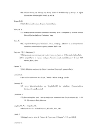 1966 Time and history, em "History and Theory. Studies in the Philosophy of History", V. supl. 6
(History and the Concept of Time), pp. 65-78.
Krüger, K. H.
1976 Die Universatchroniken, Brepols, Turnhout-Paris.
Kuhn, Th. S.
1957 The Copernican Revolution. Planetary Astronomy in the Development of Western Thought,
Harvard University Press, Cambridge, Mass.
Kula, W.
1961 L'objectivité historique et les valeurs, em R. Aron (org.), L'histoire et ses interprétations.
Entretiens autour dArnold Toynbee, Mouton, Paris – La
Haye, pp. 172-74. Labrousse, E.
1933 Esquisse du mouvement des prix et des revenus en France au XVIIIe siècle, Dalloz, Paris.
[1967] (org.) Ordres et classes. Colloque d'histoire sociale, Saint-Cloud, 24-25 mai 1967,
Mouton, Paris, 1973.
Lacoste, Y.
1966 Ibn Khaldoun; naissance de fhistoire, passé du Tiers-ronds, Maspero, Paris.
Lacouture, J.
1978 L'histoire immédiate, em Le Goff, Chartier e Revel, 1978, pp. 270-93.
Lammers, W.
1965 (org.) Geschichstsdenken un Geschichtsbild im Mittelalter Wissenschaftiiche
Buchgesellschaft, Darmstadt.
Landfester, R.
1972 Historia magistra vitae. Untersuchungen zur hurnanistischen Geschichtsteorie des 14. bis
16. Jahrhunderts, Droz, Genebra.
Langlois, Ch.-V., e Seignobos, Ch.
1898 Introduction aux études historiques, Hachette, Paris, 1902.
Lecuir, J.
1981 Enquête sur les héros de l'histoire de France, em "L'Histoire", n° 33, pp. 102-12.
Lefebvre, G.
 