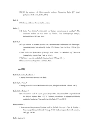 [1945-46] La naissance de l'historiographie moderne, Flammarion, Paris, 1971 (trad.
portuguesa: Sá da Costa, Lisboa, 1981).
Left, G.
1969 History and Social Theory, Merlin, London.
Lefort, C.
1952 Société "sans histoire" et historicité, em "Cahiers internationaux de sociologie", XII;
atualmente também em Les formes de l'histoire. Essai danthropologie politique,
Gallimard, Paris, 1978, pp. 30-48.
Le Goff, J.
[1971a] L'historien et l'homme quotidien, em L'historien entre l'ethnologue et le futurologue.
Actes du séminaire international de Venise 1971, Mouton Paris – La Haye, 1972, pp. 238-
50.
1971b Is Politics still the Backbone of History?, em F. Gilbert e S. R. Graubard (org.),Historical
Studies Today, Norton, New York, pp. 337-55.
1978 L'histoire nouvelle, em Le Goff, Chartier e Revel 1978, pp. 210-41.
1981 La naicannce du Purgatoire, Gallimard, Paris.
[pg. 158]
Le Goff, J.; Cartier, R.; e Rével, J.
1978 (org.) La nouvelle histoire, Retz, Paris.
Le Goff, J., e Nora, P.
1974 (org.) Faire de l'histoire, Gallimard, Paris (trad. portuguesa: Bertrand, Amadora, 1977).
Le Goff, J., e Toubert, P.
[1975] Une histoire totale du Moyen Age est-elle possible?, em Actes du 100e Congrès National
des Sociétés savantes, Pans 1975, I. Tendances, perspectives et méthodes de l'histoire
médiévale, Secrétariat d'Etat aux Universités, Paris, 1977, pp. 31-44.
Leroi-Gourhan, A.
1974 Les voiesde l'histoire avant l'écriture, em J. Le Goff e P. Nora (org.), Faire de l'histoire, I.
Nouveaux problèmes, Gallimard, Paris, pp. 93-105 (trad. portuguesa: Bertrand, Amadora,
1977, pp. 115-28).
LeRoy Ladurie, E.
 