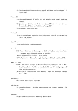 1979 Pouvoir du récit et récit du pouvoir, em "Actes de la recherche en sciences sociales", n9
25, pp. 23-43.
Marrou, H. I.
1950 L'ambivalence du temps de l'histoire chez saint Augustin, Institut d'études médiévales,
Montréal.
1961 Qu'est-ce que l'histoire, em Ch. Samuran (org.), L'histoire etses méthodes, em
Encyclopédiede laPléiade, vol. XI, Gallimard, Paris, pp. 1-33.
1968 Théologie de l'histoire, Seuil, Paris.
Martini, G.
1970 Lo spirito cittadino e le origin delta storiografua comunale lombarda, em "Nuova Rivista
Storica", LIV, pp. 1-22.
Marwick, A.
1970 The Nature of History, Macmillan, London.
Marx, K.
[1852] Carta a Weydemayer de 5 de março, em Briefe an Weydemayer and Frau, Ausder
Waffenkamn perdes Sozialismus, Frankfurt am Main, 1907.
1859 Zur Kritikderpolitischen Õkonomie, Duncker, Berlim.
1867 Das Kapital, livro I, Meissner, Hamburg (trad. portuguesa: Delfos, 4e ed., Lisboa, 1975).
Marx, K., e Engels, F.
[1845-46] Die deutsche Idéologie, em Historisch-Kritische Gesarrtausgabe, vol. V, Marx-
Engels-Lenin Institut, Frankfurt am Main-Berlim-Moscou, 1932 (trad. portuguesa: 2
vols., Presença, Lisboa, 1980).
1848 Manifest der kommunistischen Partei, Burghard, London (trad. portuguesa: Estampa,
Lisboa, 1975).
Mazzarino, S.
1966 Il pensiero storico classico, Laterza, Bari.
McLuhan, M.
1962 The Gutenberg Galaxy. The Making of Typographical Man, University of Toronto Press,
Toronto.
Meinecke, F.
1936 Die Entstehung desHistorimws, Oldenbourg, Munique-Berlim.
 