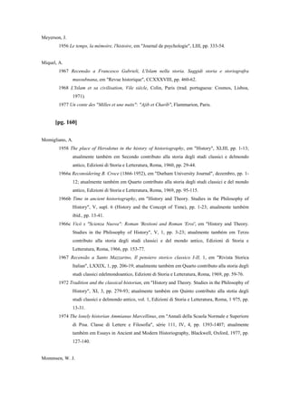 Meyerson, J.
1956 Le temps, la mémoire, l'histoire, em "Journal de psychologie", LIII, pp. 333-54.
Miquel, A.
1967 Recensão a Francesco Gabrieli, L'Islam nella storia. Saggidi storia e storiografra
mussubnana, em "Revue historique", CCXXXVIII, pp. 460-62.
1968 L'Islam et sa civilisation, Vile siècle, Colin, Paris (trad. portuguesa: Cosmos, Lisboa,
1971).
1977 Un conte des "Milles et une nuits": "Ajib et Charíb", Flammarion, Paris.
[pg. 160]
Momigliano, A.
1958 The place of Herodotus in the history of historiography, em "History", XLIII, pp. 1-13;
atualmente também em Secondo contributo alla storia degli studi classici e delmondo
antico, Edizioni di Storia e Letteratura, Roma, 1960, pp. 29-44.
1966a Reconsidering B. Croce (1866-1952), em "Durham University Journal", dezembro, pp. 1-
12; atualmente também em Quarto contributo alla storia degli studi classici e del mondo
antico, Edizioni di Storia e Letteratura, Roma, 1969, pp. 95-115.
1966b Time in ancient historiography, em "History and Theory. Studies in the Philosophy of
History", V, supl. 6 (History and the Concept of Time), pp. 1-23; atualmente também
ibid., pp. 13-41.
1966c Vicó s "Scienza Nuova": Roman 'Bestioni and Roman 'Eroi', em "History and Theory.
Studies in the Philosophy of History", V, 1, pp. 3-23; atualmente também em Terzo
contributo alla storia degli studi classici e del mondo antico, Edizioni di Storia e
Letteratura, Roma, 1966, pp. 153-77.
1967 Recensão a Santo Mazzarino, Il pensiero storico classico I-II, 1, em "Rivista Storica
Italian", LXXIX, 1, pp. 206-19; atualmente também em Quarto contributo alla storia degli
studi classici edelmondoantico, Edizioni di Storia e Letteratura, Roma, 1969, pp. 59-76.
1972 Tradition and the classical historian, em "History and Theory. Studies in the Philosophy of
History", XI, 3, pp. 279-93; atualmente também em Quinto contributo alla stotia degli
studi classici e delmondo antico, vol. 1, Edizioni di Storia e Letteratura, Roma, 1 975, pp.
13-31.
1974 The lonely historian Ammianus Marcellinus, em "Annali della Scuola Normale e Superiore
di Pisa. Classe di Lettere e Filosofia", série 111, IV, 4, pp. 1393-1407; atualmente
também em Essays in Ancient and Modern Historiography, Blackwell, Oxford, 1977, pp.
127-140.
Mommsen, W. J.
 