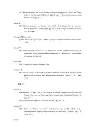 1978 Social conditioning and social relevance in historical judgments, em "History and Theory.
Studies in the Philosophy of History", XVII, 4, supl. 17 (Historical Consciousness and
Political Action), pp. 19-35.
Moniot, H.
1974 L'histoire des peuples sans histoire, em J. Le Goff e P. Nora (org.), Faire de r histoire, I.
Nouveauxproblèmes, Gallimard, Paris, pp. 106-23 (trad. portuguesa: Bertrand, Amadora,
1977, pp. 129-47).
Montaigne, M. Eyquem de
[1580-921 Essais, L'Angelier, Paris, 1598 (trad. portuguesa: Imprensa da Universidade, Coimbra,
1933).
Monteil, V.
1967-68 Prefácio da tradução francesa de Ibn Khaldun, Discours sur l'histoire universelle, Al-
Muqaddima), 3 vols., Commision Internationale pour la Traduction des Chefs-d'OEuvre,
Beyrouth, pp. VII-XXXIX.
Morazé, Ch.
1967 La logique de l'histoire, Gallimard, Paris.
Morgan, L. H.
1877 Ancient Society; or, Research in the Lines of Human Progress from Savagery through
Barbarism to Civilization, Kerr, Chicago (trad. portuguesa: Presença, 2' ed., Lisboa,
1976).
[pg. 161]
Nadel, G. H.
1963 Recensão a F. Smitt Fussn.:r, The Historical Revolution: English Historical Writing ans!
Thought. 1580-1640, em "History and Theory. Studies in the Philosophy of Ilistory",111,
2, pp. 255-61.
1964 Philosophy ofhistcr) before historicism, ib d., III, 3, pp. 291-315.
Nitschke, A.
1974 Zieden un Method,n historischer Verhaltensforschung, em Th. Schieder (org.),
Methodenprobleme der Geschichtswissenschaft, em "Historische Zeitschrift", supl. 3 (n.
s.), pp. 74-97.
Nora, P.
 